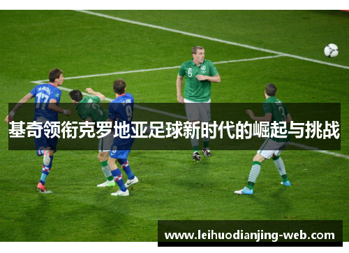 基奇领衔克罗地亚足球新时代的崛起与挑战