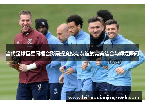 当代足球巨星同框合影展现竞技与友谊的完美结合与辉煌瞬间