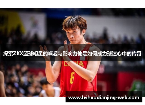 探索ZKX篮球明星的崛起与影响力他是如何成为球迷心中的传奇